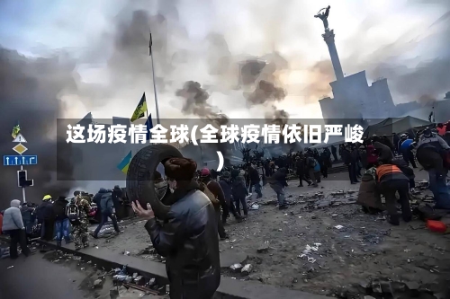 这场疫情全球(全球疫情依旧严峻)-第2张图片